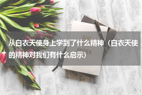 从白衣天使身上学到了什么精神（白衣天使的精神对我们有什么启示）