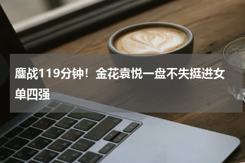 鏖战119分钟！金花袁悦一盘不失挺进女单四强