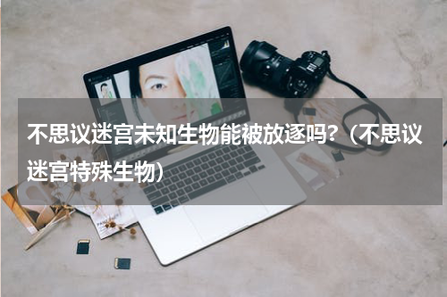 不思议迷宫未知生物能被放逐吗?（不思议迷宫特殊生物）