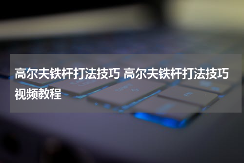 高尔夫铁杆打法技巧 高尔夫铁杆打法技巧视频教程