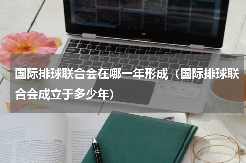 国际排球联合会在哪一年形成（国际排球联合会成立于多少年）