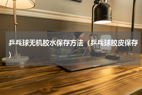 乒乓球无机胶水保存方法（乒乓球胶皮保存）