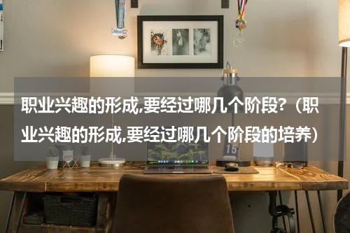 职业兴趣的形成,要经过哪几个阶段?（职业兴趣的形成,要经过哪几个阶段的培养）