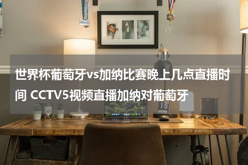 世界杯葡萄牙vs加纳比赛晚上几点直播时间 CCTV5视频直播加纳对葡萄牙