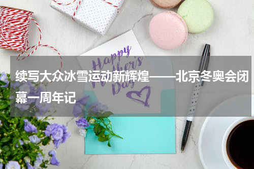 续写大众冰雪运动新辉煌——北京冬奥会闭幕一周年记
