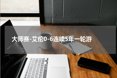 大师赛-艾伦0-6连续5年一轮游