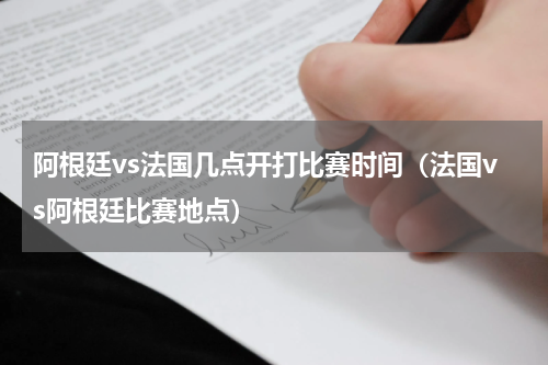 阿根廷vs法国几点开打比赛时间（法国vs阿根廷比赛地点）
