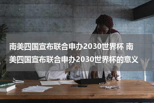 南美四国宣布联合申办2030世界杯 南美四国宣布联合申办2030世界杯的意义