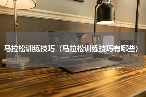 马拉松训练技巧（马拉松训练技巧有哪些）