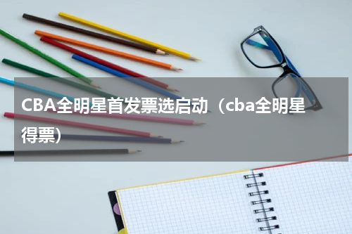 CBA全明星首发票选启动（cba全明星得票）