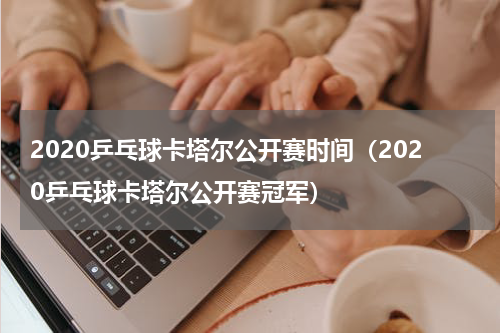 2020乒乓球卡塔尔公开赛时间（2020乒乓球卡塔尔公开赛冠军）