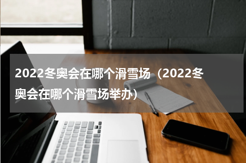 2022冬奥会在哪个滑雪场（2022冬奥会在哪个滑雪场举办）