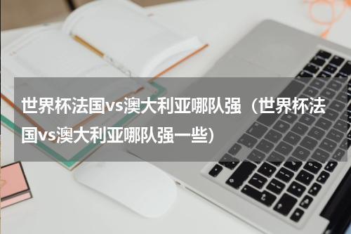 世界杯法国vs澳大利亚哪队强（世界杯法国vs澳大利亚哪队强一些）