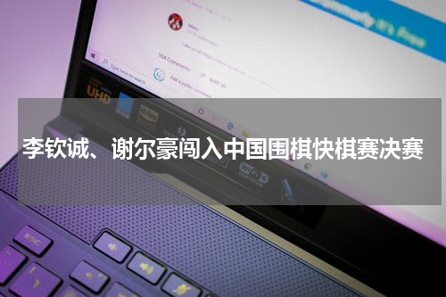 李钦诚、谢尔豪闯入中国围棋快棋赛决赛
