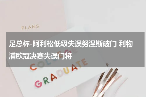 足总杯-阿利松低级失误努涅斯破门 利物浦欧冠决赛失误门将