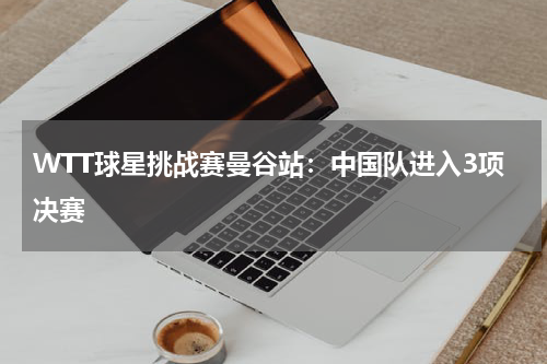 WTT球星挑战赛曼谷站：中国队进入3项决赛