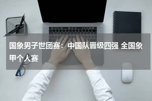 国象男子世团赛：中国队晋级四强 全国象甲个人赛