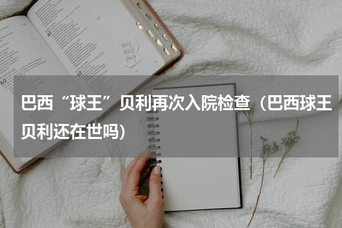 巴西“球王”贝利再次入院检查（巴西球王贝利还在世吗）