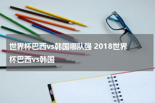 世界杯巴西vs韩国哪队强 2018世界杯巴西vs韩国