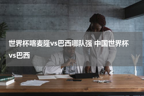 世界杯喀麦隆vs巴西哪队强 中国世界杯vs巴西