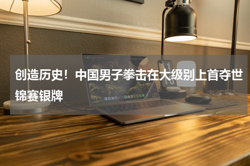 创造历史！中国男子拳击在大级别上首夺世锦赛银牌