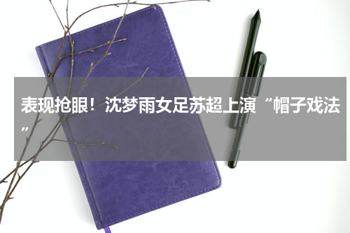 表现抢眼！沈梦雨女足苏超上演“帽子戏法”