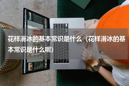 花样滑冰的基本常识是什么（花样滑冰的基本常识是什么呢）