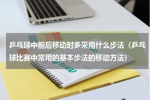 乒乓球中前后移动时多采用什么步法（乒乓球比赛中常用的基本步法的移动方法）