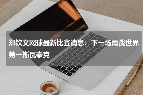 郑钦文网球最新比赛消息：下一场再战世界第一斯瓦泰克