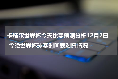 卡塔尔世界杯今天比赛预测分析12月2日 今晚世界杯球赛时间表对阵情况