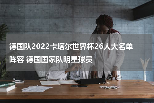 德国队2022卡塔尔世界杯26人大名单阵容 德国国家队明星球员