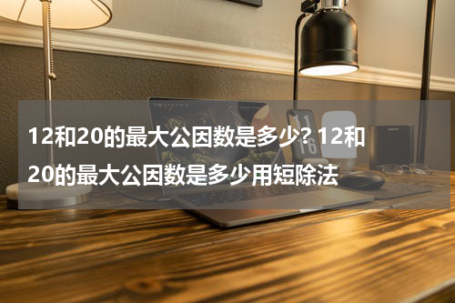 12和20的最大公因数是多少? 12和20的最大公因数是多少用短除法