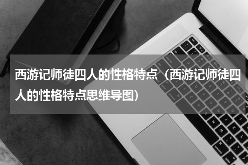 西游记师徒四人的性格特点（西游记师徒四人的性格特点思维导图）