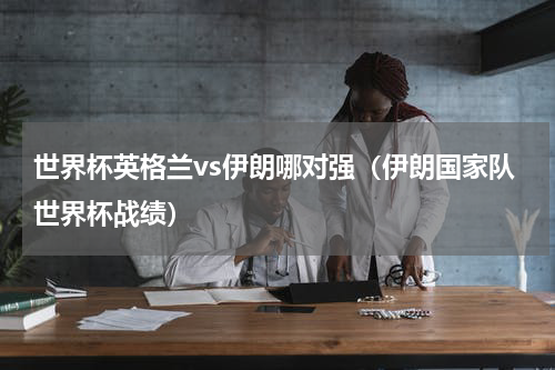 世界杯英格兰vs伊朗哪对强（伊朗国家队世界杯战绩）