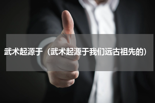 武术起源于（武术起源于我们远古祖先的）
