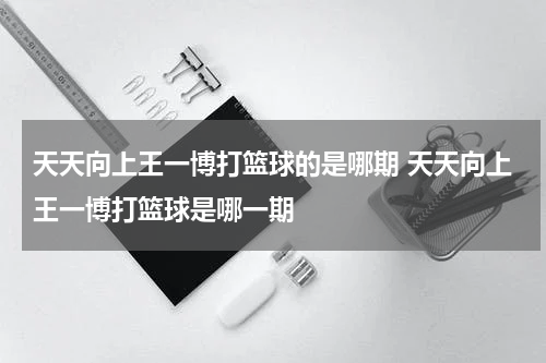 天天向上王一博打篮球的是哪期 天天向上王一博打篮球是哪一期