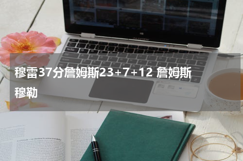 穆雷37分詹姆斯23+7+12 詹姆斯穆勒