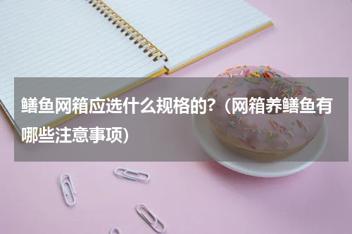 鳝鱼网箱应选什么规格的?（网箱养鳝鱼有哪些注意事项）