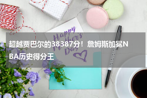 超越贾巴尔的38387分！詹姆斯加冕NBA历史得分王