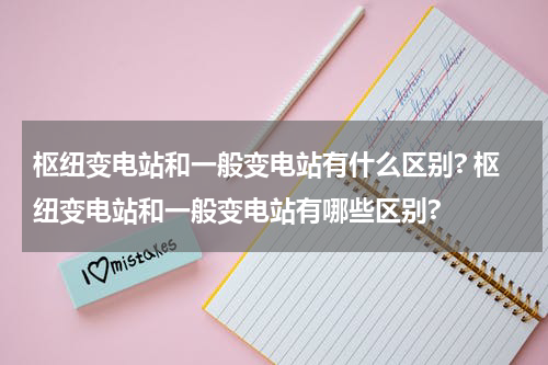 枢纽变电站和一般变电站有什么区别? 枢纽变电站和一般变电站有哪些区别?