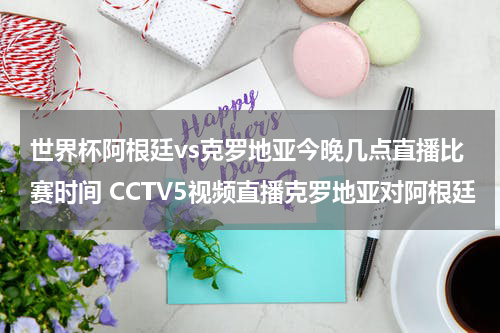 世界杯阿根廷vs克罗地亚今晚几点直播比赛时间 CCTV5视频直播克罗地亚对阿根廷