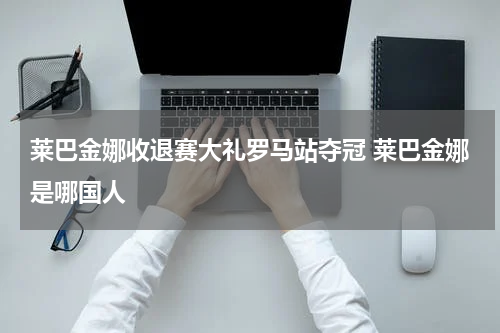 莱巴金娜收退赛大礼罗马站夺冠 莱巴金娜是哪国人