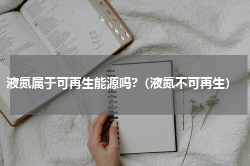 液氮属于可再生能源吗?（液氮不可再生）