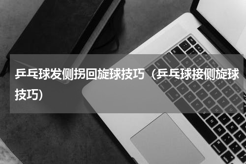 乒乓球发侧拐回旋球技巧（乒乓球接侧旋球技巧）