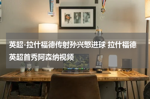 英超-拉什福德传射孙兴慜进球 拉什福德英超首秀阿森纳视频