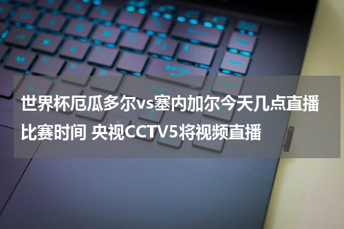 世界杯厄瓜多尔vs塞内加尔今天几点直播比赛时间 央视CCTV5将视频直播