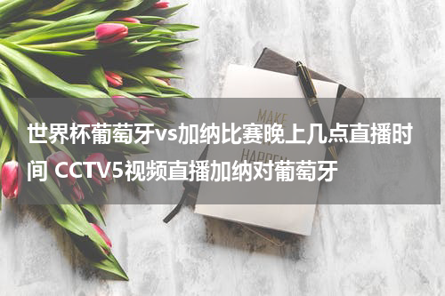 世界杯葡萄牙vs加纳比赛晚上几点直播时间 CCTV5视频直播加纳对葡萄牙