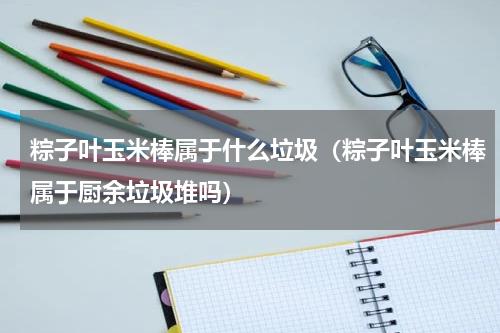 粽子叶玉米棒属于什么垃圾（粽子叶玉米棒属于厨余垃圾堆吗）