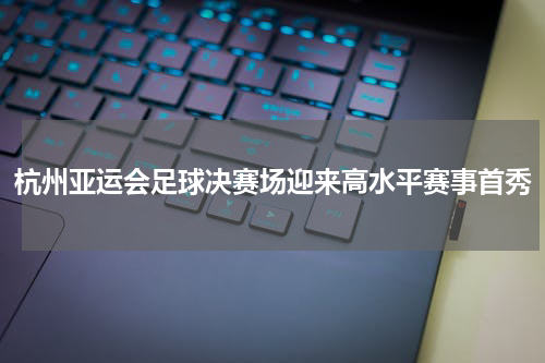 杭州亚运会足球决赛场迎来高水平赛事首秀