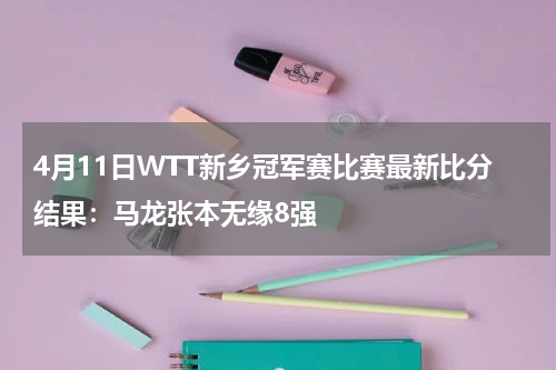 4月11日WTT新乡冠军赛比赛最新比分结果：马龙张本无缘8强